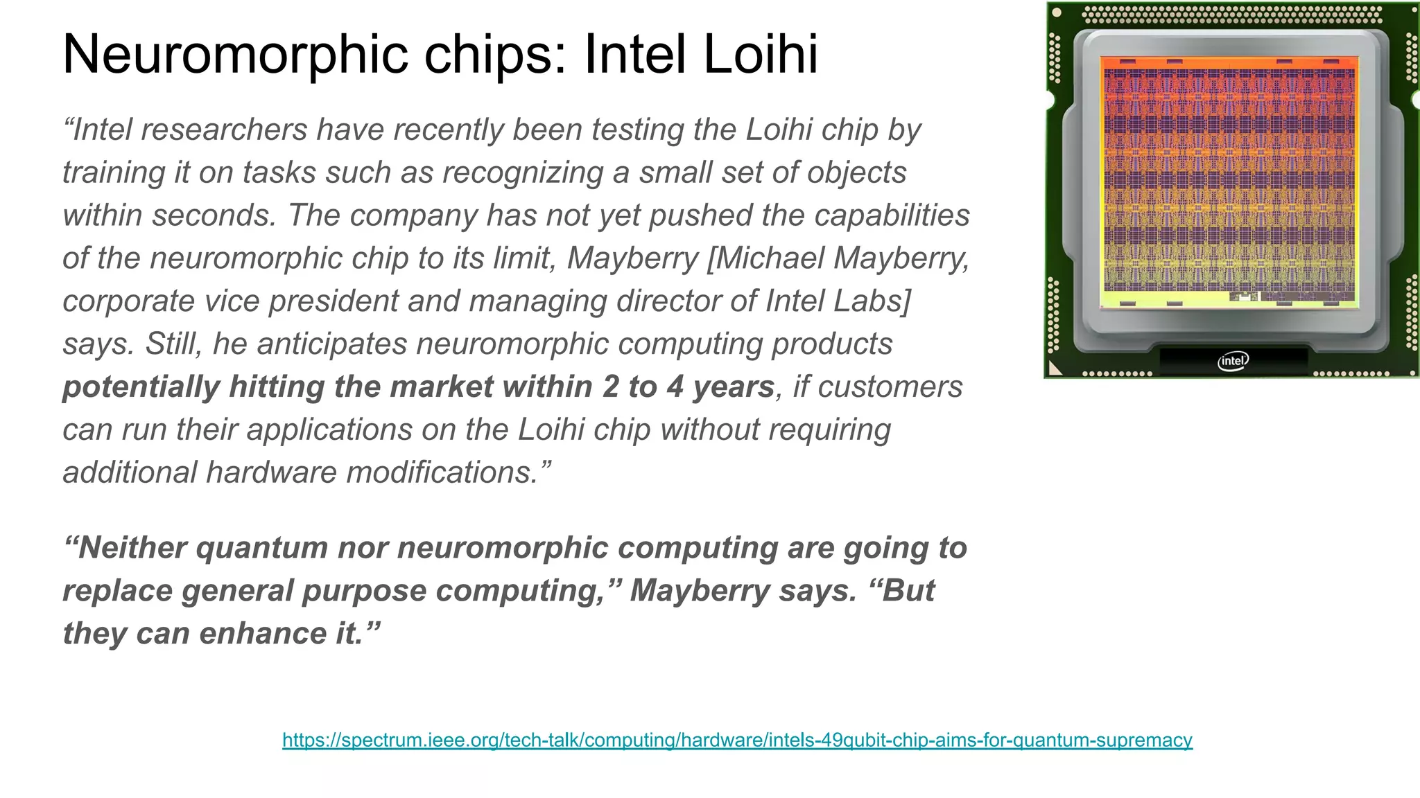 Neuromorphic chips: Intel Loihi
“Intel researchers have recently been testing the Loihi chip by
training it on tasks such as recognizing a small set of objects
within seconds. The company has not yet pushed the capabilities
of the neuromorphic chip to its limit, Mayberry [Michael Mayberry,
corporate vice president and managing director of Intel Labs]
says. Still, he anticipates neuromorphic computing products
potentially hitting the market within 2 to 4 years, if customers
can run their applications on the Loihi chip without requiring
additional hardware modifications.”
“Neither quantum nor neuromorphic computing are going to
replace general purpose computing,” Mayberry says. “But
they can enhance it.”
https://spectrum.ieee.org/tech-talk/computing/hardware/intels-49qubit-chip-aims-for-quantum-supremacy
 