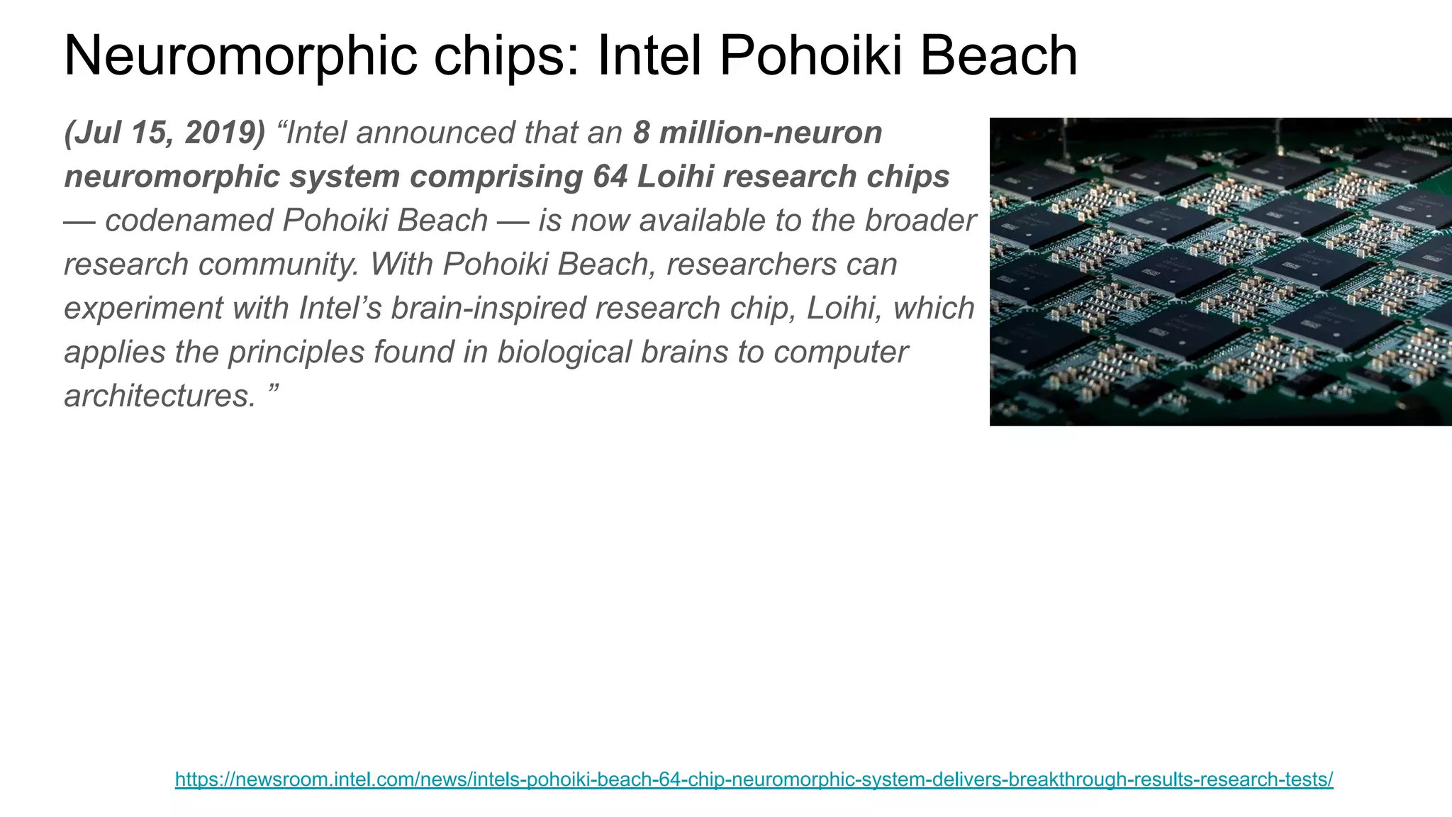 Neuromorphic chips: Intel Pohoiki Beach
(Jul 15, 2019) “Intel announced that an 8 million-neuron
neuromorphic system comprising 64 Loihi research chips
— codenamed Pohoiki Beach — is now available to the broader
research community. With Pohoiki Beach, researchers can
experiment with Intel’s brain-inspired research chip, Loihi, which
applies the principles found in biological brains to computer
architectures. ”
https://newsroom.intel.com/news/intels-pohoiki-beach-64-chip-neuromorphic-system-delivers-breakthrough-results-research-tests/
 