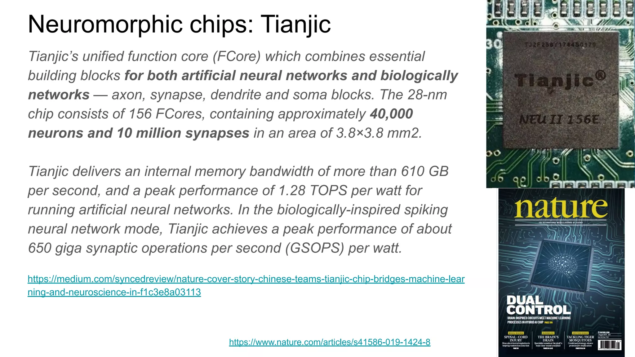Neuromorphic chips: Tianjic
Tianjic’s unified function core (FCore) which combines essential
building blocks for both artificial neural networks and biologically
networks — axon, synapse, dendrite and soma blocks. The 28-nm
chip consists of 156 FCores, containing approximately 40,000
neurons and 10 million synapses in an area of 3.8×3.8 mm2.
Tianjic delivers an internal memory bandwidth of more than 610 GB
per second, and a peak performance of 1.28 TOPS per watt for
running artificial neural networks. In the biologically-inspired spiking
neural network mode, Tianjic achieves a peak performance of about
650 giga synaptic operations per second (GSOPS) per watt.
https://medium.com/syncedreview/nature-cover-story-chinese-teams-tianjic-chip-bridges-machine-lear
ning-and-neuroscience-in-f1c3e8a03113
https://www.nature.com/articles/s41586-019-1424-8
 