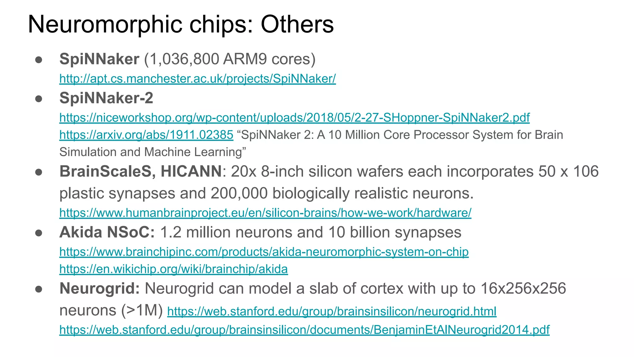 Neuromorphic chips: Others
● SpiNNaker (1,036,800 ARM9 cores)
http://apt.cs.manchester.ac.uk/projects/SpiNNaker/
● SpiNNaker-2
https://niceworkshop.org/wp-content/uploads/2018/05/2-27-SHoppner-SpiNNaker2.pdf
https://arxiv.org/abs/1911.02385 “SpiNNaker 2: A 10 Million Core Processor System for Brain
Simulation and Machine Learning”
● BrainScaleS, HICANN: 20x 8-inch silicon wafers each incorporates 50 x 106
plastic synapses and 200,000 biologically realistic neurons.
https://www.humanbrainproject.eu/en/silicon-brains/how-we-work/hardware/
● Akida NSoC: 1.2 million neurons and 10 billion synapses
https://www.brainchipinc.com/products/akida-neuromorphic-system-on-chip
https://en.wikichip.org/wiki/brainchip/akida
● Neurogrid: Neurogrid can model a slab of cortex with up to 16x256x256
neurons (>1M) https://web.stanford.edu/group/brainsinsilicon/neurogrid.html
https://web.stanford.edu/group/brainsinsilicon/documents/BenjaminEtAlNeurogrid2014.pdf
 