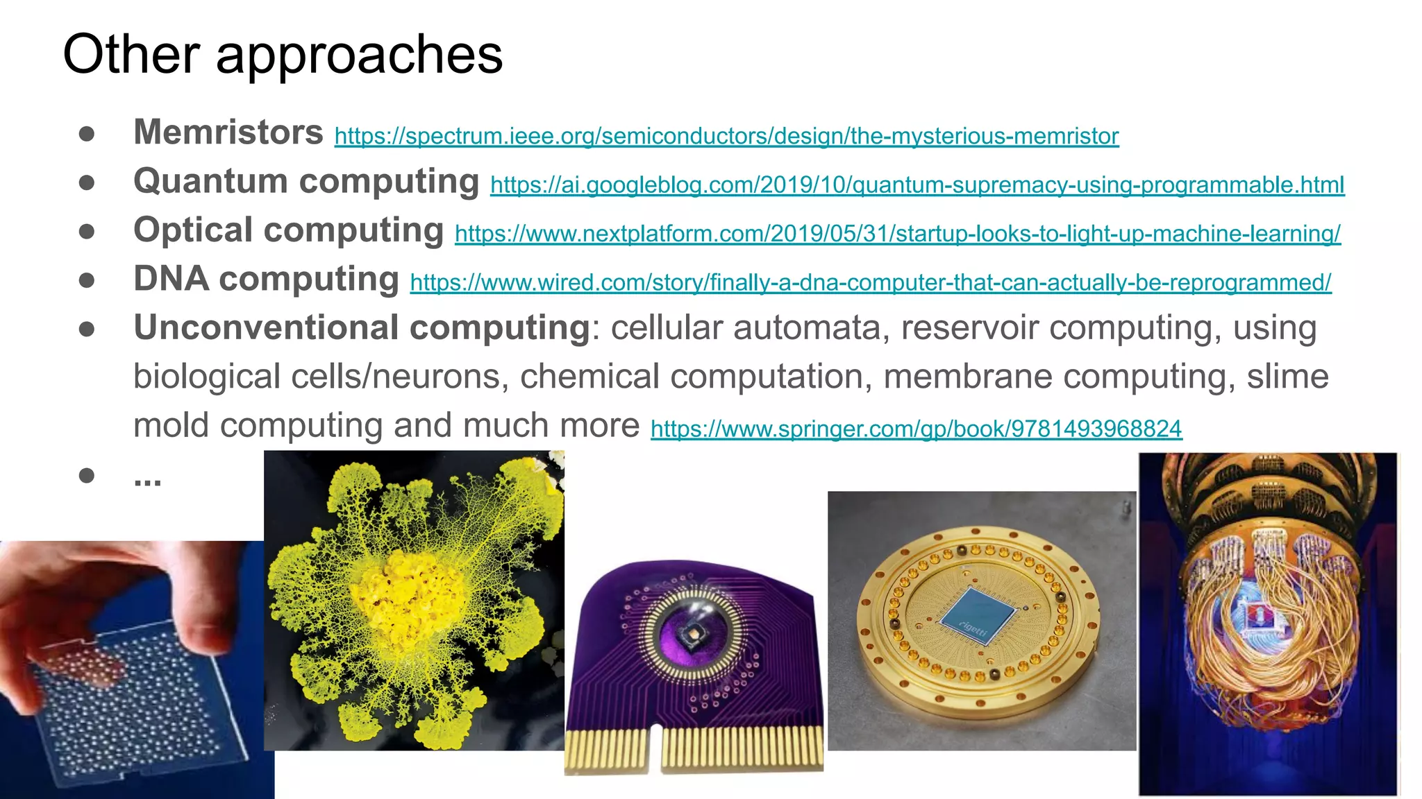 Other approaches
● Memristors https://spectrum.ieee.org/semiconductors/design/the-mysterious-memristor
● Quantum computing https://ai.googleblog.com/2019/10/quantum-supremacy-using-programmable.html
● Optical computing https://www.nextplatform.com/2019/05/31/startup-looks-to-light-up-machine-learning/
● DNA computing https://www.wired.com/story/finally-a-dna-computer-that-can-actually-be-reprogrammed/
● Unconventional computing: cellular automata, reservoir computing, using
biological cells/neurons, chemical computation, membrane computing, slime
mold computing and much more https://www.springer.com/gp/book/9781493968824
● ...
 