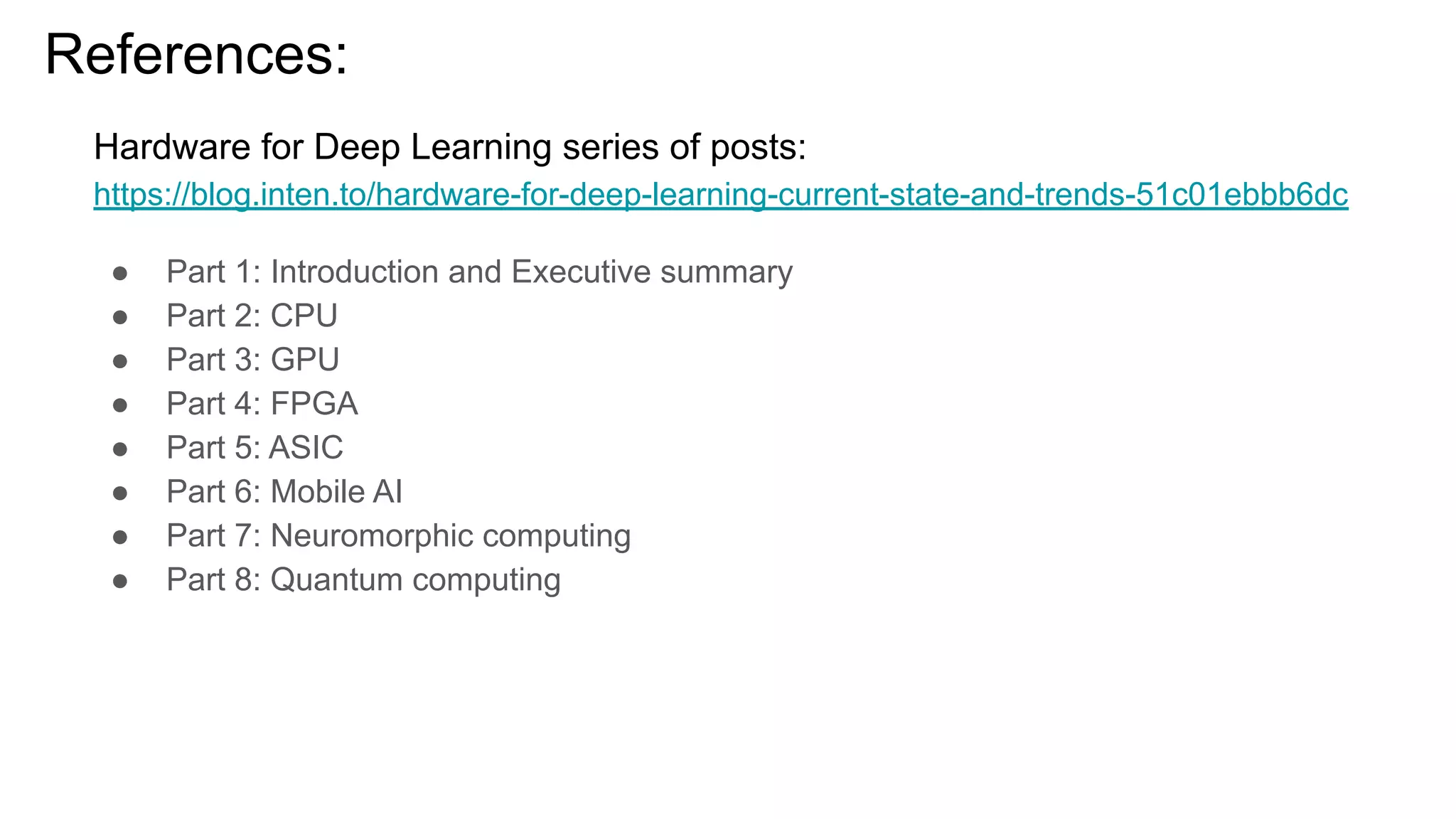 References:
Hardware for Deep Learning series of posts:
https://blog.inten.to/hardware-for-deep-learning-current-state-and-trends-51c01ebbb6dc
● Part 1: Introduction and Executive summary
● Part 2: CPU
● Part 3: GPU
● Part 4: FPGA
● Part 5: ASIC
● Part 6: Mobile AI
● Part 7: Neuromorphic computing
● Part 8: Quantum computing
 