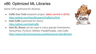 Some CPU-optimized DL libraries:
● Caffe Con Troll (research project, latest commit in 2016)
https://github.com/HazyResearch/CaffeConTroll
● Intel Caffe (optimized for Xeon):
https://github.com/intel/caffe
● Intel DL Boost can be used in many popular frameworks:
TensorFlow, PyTorch, MXNet, PaddlePaddle, Intel Caffe
https://www.intel.ai/increasing-ai-performance-intel-dlboost/
x86: Optimized ML Libraries
 