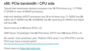 Typical Intel mainstream desktop processor has 16 PCIe lanes (e.g. i7-7700K,
i7–8700K or even i9-9900K processor).
High-end desktop (HEDT) processor has 28 to 44 lanes (e.g. i7–7820X has 28,
rather old i7–6850K has 40, i9-9980XE has 44, upcoming i9-10940X and higher
will have 48).
Xeons have up to 64 lanes (PCIe v.3).
AMD Ryzen Threadripper has 64 PCIe lanes, EPYC has 128 lanes (PCIe v.4)
Be careful: Intel sometimes uses “Platform PCIe lanes”, it is CPU+PCH, but the
PCH ones have a shared uplink!
https://www.anandtech.com/show/11839/intel-core-i9-7980xe-and-core-i9-7960x-review/4
Check specs at https://ark.intel.com/
x86: PCIe bandwidth / CPU side
 