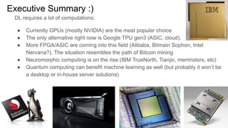Executive Summary :)
DL requires a lot of computations:
● Currently GPUs (mostly NVIDIA) are the most popular choice
● The only alternative right now is Google TPU gen3 (ASIC, cloud).
● More FPGA/ASIC are coming into this field (Alibaba, Bitmain Sophon, Intel
Nervana?). The situation resembles the path of Bitcoin mining
● Neuromorphic computing is on the rise (IBM TrueNorth, Tianjic, memristors, etc)
● Quantum computing can benefit machine learning as well (but probably it won’t be
a desktop or in-house server solutions)
 