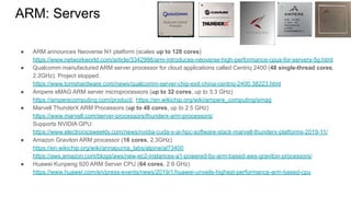 ● ARM announces Neoverse N1 platform (scales up to 128 cores)
https://www.networkworld.com/article/3342998/arm-introduces-neoverse-high-performance-cpus-for-servers-5g.html
● Qualcomm manufactured ARM server processor for cloud applications called Centriq 2400 (48 single-thread cores,
2.2GHz). Project stopped.
https://www.tomshardware.com/news/qualcomm-server-chip-exit-china-centriq-2400,38223.html
● Ampere eMAG ARM server microprocessors (up to 32 cores, up to 3.3 GHz)
https://amperecomputing.com/product/, https://en.wikichip.org/wiki/ampere_computing/emag
● Marvell ThunderX ARM Processors (up to 48 cores, up to 2.5 GHz)
https://www.marvell.com/server-processors/thunderx-arm-processors/
Supports NVIDIA GPU:
https://www.electronicsweekly.com/news/nvidia-cuda-x-ai-hpc-software-stack-marvell-thunderx-platforms-2019-11/
● Amazon Graviton ARM processor (16 cores, 2.3GHz)
https://en.wikichip.org/wiki/annapurna_labs/alpine/al73400
https://aws.amazon.com/blogs/aws/new-ec2-instances-a1-powered-by-arm-based-aws-graviton-processors/
● Huawei Kunpeng 920 ARM Server CPU (64 cores, 2.6 GHz)
https://www.huawei.com/en/press-events/news/2019/1/huawei-unveils-highest-performance-arm-based-cpu
ARM: Servers
 