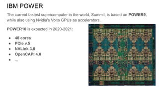 The current fastest supercomputer in the world, Summit, is based on POWER9,
while also using Nvidia's Volta GPUs as accelerators.
POWER10 is expected in 2020-2021:
● 48 cores
● PCIe v.5
● NVLink 3.0
● OpenCAPI 4.0
● ...
IBM POWER
 