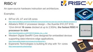 An open-source hardware instruction set architecture.
Examples:
● SiFive U5, U7 and U8 cores
https://www.anandtech.com/show/15036/sifive-announces-first-riscv-ooo-cpu-core-the-u8series-processor-ip
● Alibaba's RISC-V processor design – the Xuantie 910 (XT 910)
12nm 64-bit 16 cores clocked at up to 2.5GHz, the fastest RISC-V
processor to date
https://www.theregister.co.uk/2019/07/27/alibaba_risc_v_chip/
● Western Digital SweRV Core designed for embedded devices
supporting data-intensive edge applications.
https://www.westerndigital.com/company/innovations/risc-v
● Esperanto Technologies is building AI chip with 1k+ cores
https://www.esperanto.ai/technology/
RISC-V
 