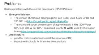 Problems
Serious problems with the current processors (CPU/GPU) are:
● Energy efficiency:
○ The version of AlphaGo playing against Lee Sedol used 1,920 CPUs and
280 GPUs (https://en.wikipedia.org/wiki/AlphaGo)
○ The estimated power consumption of approximately 1 MW (200 W per
CPU and 200 W per GPU) compared to only 20 watts used by the human
brain (https://jacquesmattheij.com/another-way-of-looking-at-lee-sedol-vs-alphago/)
● Architecture:
○ good for matrix multiplication (still the essence of DL)
○ but not well-suitable for brain-like computations
 