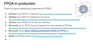 FPGA in production
There is some interesting movement to FPGA:
● Amazon has FPGA F1 instances https://aws.amazon.com/ec2/instance-types/f1/
● Alibaba has FGPA F3 instances in the cloud
https://www.alibabacloud.com/blog/deep-dive-into-alibaba-cloud-f3-fpga-as-a-service-instances_594057
● Yandex uses FPGAs for its own DL inference.
● Microsoft ran (in 2015) Project Catapult that uses clusters of FPGAs
https://blogs.msdn.microsoft.com/msr_er/2015/11/12/project-catapult-servers-available-to-academic-researchers/
● Microsoft Azure allows deploying pretrained models on FPGA (!).
https://docs.microsoft.com/en-us/azure/machine-learning/service/how-to-deploy-fpga-web-service
● Baidu has FPGA instances https://cloud.baidu.com/product/fpga.html
● ...
 