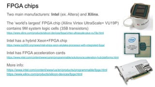 FPGA chips
Two main manufacturers: Intel (ex. Altera) and Xilinx.
The ‘world’s largest’ FPGA chip (Xilinx Virtex UltraScale+ VU19P)
contains 9M system logic cells (35B transistors)
https://www.xilinx.com/products/silicon-devices/fpga/virtex-ultrascale-plus-vu19p.html
Intel has a hybrid Xeon+FPGA chip
https://www.top500.org/news/intel-ships-xeon-skylake-processor-with-integrated-fpga/
Intel has FPGA acceleration cards
https://www.intel.com/content/www/us/en/programmable/solutions/acceleration-hub/platforms.html
More info:
https://www.intel.com/content/www/us/en/products/programmable/fpga.html
https://www.xilinx.com/products/silicon-devices/fpga.html
 