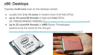 Typically multi-core even on the desktop market:
● usually from 2 to 10 cores in modern Core i3-i9 Intel CPUs
● up to 18 cores/36 threads in high-end Intel CPUs
(i9–7980XE/9980XE/10980XE) [https://en.wikipedia.org/wiki/List_of_Intel_Core_i9_microprocessors]
● up to 32 cores/64 threads in AMD Ryzen Threadripper
(seems to be the same for the 3rd gen
https://www.anandtech.com/show/14994/first-details-about-3rd-generation-ryzen-threadripper-32-cores-280-w)
x86: Desktops
 