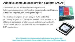 Adaptive compute acceleration platform (ACAP)
Xilinx Versal ACAP, a fully software-programmable,
heterogeneous compute platform that combines Scalar Engines,
Adaptable Engines, and Intelligent Engines.
The Intelligent Engines are an array of VLIW and SIMD
processing engines and memories, all interconnected with 100s
of terabits per second of interconnect and memory bandwidth.
These permit 5X–10X performance improvement for ML and
DSP applications.
https://www.xilinx.com/products/silicon-devices/acap/versal-ai-core.html
https://www.xilinx.com/support/documentation/white_papers/wp505-versal-acap.pdf
 