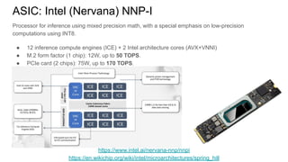 ASIC: Intel (Nervana) NNP-I
Processor for inference using mixed precision math, with a special emphasis on low-precision
computations using INT8.
● 12 inference compute engines (ICE) + 2 Intel architecture cores (AVX+VNNI)
● M.2 form factor (1 chip): 12W, up to 50 TOPS.
● PCIe card (2 chips): 75W, up to 170 TOPS.
https://www.intel.ai/nervana-nnp/nnpi
https://en.wikichip.org/wiki/intel/microarchitectures/spring_hill
 