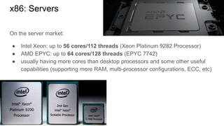 On the server market:
● Intel Xeon: up to 56 cores/112 threads (Xeon Platinum 9282 Processor)
● AMD EPYC: up to 64 cores/128 threads (EPYC 7742)
● usually having more cores than desktop processors and some other useful
capabilities (supporting more RAM, multi-processor configurations, ECC, etc)
x86: Servers
 