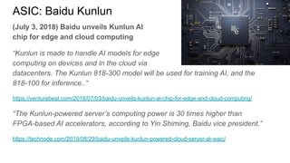 ASIC: Baidu Kunlun
(July 3, 2018) Baidu unveils Kunlun AI
chip for edge and cloud computing
“Kunlun is made to handle AI models for edge
computing on devices and in the cloud via
datacenters. The Kunlun 818-300 model will be used for training AI, and the
818-100 for inference..“
https://venturebeat.com/2018/07/03/baidu-unveils-kunlun-ai-chip-for-edge-and-cloud-computing/
“The Kunlun-powered server’s computing power is 30 times higher than
FPGA-based AI accelerators, according to Yin Shiming, Baidu vice president.”
https://technode.com/2019/08/29/baidu-unveils-kunlun-powered-cloud-server-at-waic/
 