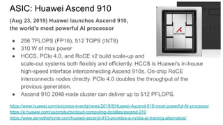 ASIC: Huawei Ascend 910
(Aug 23, 2019) Huawei launches Ascend 910,
the world's most powerful AI processor
● 256 TFLOPS (FP16), 512 TOPS (INT8)
● 310 W of max power
● HCCS, PCIe 4.0, and RoCE v2 build scale-up and
scale-out systems both flexibly and efficiently. HCCS is Huawei's in-house
high-speed interface interconnecting Ascend 910s. On-chip RoCE
interconnects nodes directly. PCIe 4.0 doubles the throughput of the
previous generation.
● Ascend 910 2048-node cluster can deliver up to 512 PFLOPS.
https://www.huawei.com/en/press-events/news/2019/8/Huawei-Ascend-910-most-powerful-AI-processor
https://e.huawei.com/us/products/cloud-computing-dc/atlas/ascend-910
https://www.servethehome.com/huawei-ascend-910-provides-a-nvidia-ai-training-alternative/
 