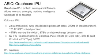 ASIC: Graphcore IPU
Graphcore IPU: for both training and inference.
Allows new and emerging machine intelligence
workloads to be realized.
Colossus IPU:
● 23.6B transistors, 1216 independent processor cores, 300Mb in-processor mem,
125 TFLOPS mixed precision
● 45TB/s memory bandwidth, 8TB/s on-chip exchange between cores
● C2 IPU Processor card: 2x Colossus, PCIe 4.0 x16 (64GB/s bidir), card-to-card
IPU-Links (2.5 TBps), 300W
https://www.servethehome.com/hands-on-with-a-graphcore-c2-ipu-pcie-card-at-dell-tech-world/
https://www.graphcore.ai/products/ipu
IPU on Azure
https://www.graphcore.ai/posts/microsoft-and-graphcore-collaborate-to-accelerate-artificial-intelligence
 