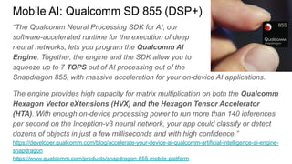“The Qualcomm Neural Processing SDK for AI, our
software-accelerated runtime for the execution of deep
neural networks, lets you program the Qualcomm AI
Engine. Together, the engine and the SDK allow you to
squeeze up to 7 TOPS out of AI processing out of the
Snapdragon 855, with massive acceleration for your on-device AI applications.
The engine provides high capacity for matrix multiplication on both the Qualcomm
Hexagon Vector eXtensions (HVX) and the Hexagon Tensor Accelerator
(HTA). With enough on-device processing power to run more than 140 inferences
per second on the Inception-v3 neural network, your app could classify or detect
dozens of objects in just a few milliseconds and with high confidence.”
https://developer.qualcomm.com/blog/accelerate-your-device-ai-qualcomm-artificial-intelligence-ai-engine-
snapdragon
https://www.qualcomm.com/products/snapdragon-855-mobile-platform
Mobile AI: Qualcomm SD 855 (DSP+)
 