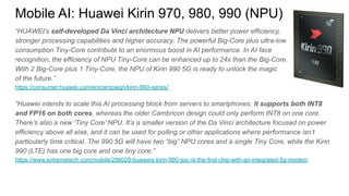 “HUAWEI’s self-developed Da Vinci architecture NPU delivers better power efficiency,
stronger processing capabilities and higher accuracy. The powerful Big-Core plus ultra-low
consumption Tiny-Core contribute to an enormous boost in AI performance. In AI face
recognition, the efficiency of NPU Tiny-Core can be enhanced up to 24x than the Big-Core.
With 2 Big-Core plus 1 Tiny-Core, the NPU of Kirin 990 5G is ready to unlock the magic
of the future.”
https://consumer.huawei.com/en/campaign/kirin-990-series/
“Huawei intends to scale this AI processing block from servers to smartphones. It supports both INT8
and FP16 on both cores, whereas the older Cambricon design could only perform INT8 on one core.
There’s also a new ‘Tiny Core’ NPU. It’s a smaller version of the Da Vinci architecture focused on power
efficiency above all else, and it can be used for polling or other applications where performance isn’t
particularly time critical. The 990 5G will have two “big” NPU cores and a single Tiny Core, while the Kirin
990 (LTE) has one big core and one tiny core.”
https://www.extremetech.com/mobile/298028-huaweis-kirin-990-soc-is-the-first-chip-with-an-integrated-5g-modem
Mobile AI: Huawei Kirin 970, 980, 990 (NPU)
 