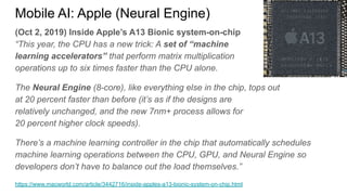 (Oct 2, 2019) Inside Apple’s A13 Bionic system-on-chip
“This year, the CPU has a new trick: A set of “machine
learning accelerators” that perform matrix multiplication
operations up to six times faster than the CPU alone.
The Neural Engine (8-core), like everything else in the chip, tops out
at 20 percent faster than before (it’s as if the designs are
relatively unchanged, and the new 7nm+ process allows for
20 percent higher clock speeds).
There’s a machine learning controller in the chip that automatically schedules
machine learning operations between the CPU, GPU, and Neural Engine so
developers don’t have to balance out the load themselves.”
https://www.macworld.com/article/3442716/inside-apples-a13-bionic-system-on-chip.html
Mobile AI: Apple (Neural Engine)
 