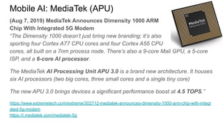 (Aug 7, 2019) MediaTek Announces Dimensity 1000 ARM
Chip With Integrated 5G Modem
“The Dimensity 1000 doesn’t just bring new branding; it’s also
sporting four Cortex A77 CPU cores and four Cortex A55 CPU
cores, all built on a 7nm process node. There’s also a 9-core Mali GPU, a 5-core
ISP, and a 6-core AI processor.
The MediaTek AI Processing Unit APU 3.0 is a brand new architecture. It houses
six AI processors (two big cores, three small cores and a single tiny core)
The new APU 3.0 brings devices a significant performance boost at 4.5 TOPS.”
https://www.extremetech.com/extreme/302712-mediatek-announces-dimensity-1000-arm-chip-with-integr
ated-5g-modem
https://i.mediatek.com/mediatek-5g
Mobile AI: MediaTek (APU)
 