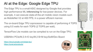 AI at the Edge: Google Edge TPU
The Edge TPU is a small ASIC designed by Google that provides
high performance ML inferencing for low-power devices. For
example, it can execute state-of-the-art mobile vision models such
as MobileNet V2 at 400 FPS, in a power efficient manner.
The on-board Edge TPU coprocessor is capable of performing 4 TOPS
using 0.5 watts for each TOPS (2 TOPS per watt).
TensorFlow Lite models can be compiled to run on the Edge TPU.
USB/Mini PCIe/M.2 A+E key/M.2 B+M key/SoM/Dev Board
https://cloud.google.com/edge-tpu/
https://coral.ai/products/
 
