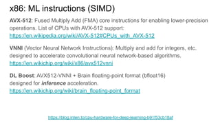 AVX-512: Fused Multiply Add (FMA) core instructions for enabling lower-precision
operations. List of CPUs with AVX-512 support:
https://en.wikipedia.org/wiki/AVX-512#CPUs_with_AVX-512
VNNI (Vector Neural Network Instructions): Multiply and add for integers, etc.
designed to accelerate convolutional neural network-based algorithms.
https://en.wikichip.org/wiki/x86/avx512vnni
DL Boost: AVX512-VNNI + Brain floating-point format (bfloat16)
designed for inference acceleration.
https://en.wikichip.org/wiki/brain_floating-point_format
x86: ML instructions (SIMD)
https://blog.inten.to/cpu-hardware-for-deep-learning-b91f53cb18af
 
