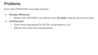 Problems
Even with FPGA/ASIC and edge devices:
● Energy efficiency:
○ Better than CPU/GPU, but still far from 20 watts used by the human brain
● Architecture:
○ Even more specialized for ML/DL computations, but...
○ Still far from brain-like computations
 