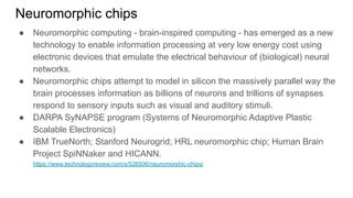 Neuromorphic chips
● Neuromorphic computing - brain-inspired computing - has emerged as a new
technology to enable information processing at very low energy cost using
electronic devices that emulate the electrical behaviour of (biological) neural
networks.
● Neuromorphic chips attempt to model in silicon the massively parallel way the
brain processes information as billions of neurons and trillions of synapses
respond to sensory inputs such as visual and auditory stimuli.
● DARPA SyNAPSE program (Systems of Neuromorphic Adaptive Plastic
Scalable Electronics)
● IBM TrueNorth; Stanford Neurogrid; HRL neuromorphic chip; Human Brain
Project SpiNNaker and HICANN.
https://www.technologyreview.com/s/526506/neuromorphic-chips/
 