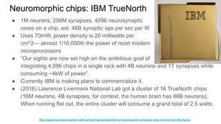 Neuromorphic chips: IBM TrueNorth
● 1M neurons, 256M synapses, 4096 neurosynaptic
cores on a chip, est. 46B synaptic ops per sec per W
● Uses 70mW, power density is 20 milliwatts per
cm^2— almost 1/10,000th the power of most modern
microprocessors
● “Our sights are now set high on the ambitious goal of
integrating 4,096 chips in a single rack with 4B neurons and 1T synapses while
consuming ~4kW of power”.
● Currently IBM is making plans to commercialize it.
● (2016) Lawrence Livermore National Lab got a cluster of 16 TrueNorth chips
(16M neurons, 4B synapses, for context, the human brain has 86B neurons).
When running flat out, the entire cluster will consume a grand total of 2.5 watts.
http://spectrum.ieee.org/tech-talk/computing/hardware/ibms-braininspired-computer-chip-comes-from-the-future
 