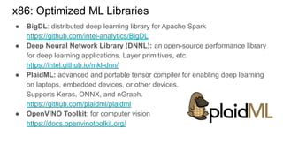 ● BigDL: distributed deep learning library for Apache Spark
https://github.com/intel-analytics/BigDL
● Deep Neural Network Library (DNNL): an open-source performance library
for deep learning applications. Layer primitives, etc.
https://intel.github.io/mkl-dnn/
● PlaidML: advanced and portable tensor compiler for enabling deep learning
on laptops, embedded devices, or other devices.
Supports Keras, ONNX, and nGraph.
https://github.com/plaidml/plaidml
● OpenVINO Toolkit: for computer vision
https://docs.openvinotoolkit.org/
x86: Optimized ML Libraries
 