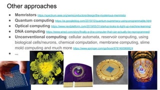 Other approaches
● Memristors https://spectrum.ieee.org/semiconductors/design/the-mysterious-memristor
● Quantum computing https://ai.googleblog.com/2019/10/quantum-supremacy-using-programmable.html
● Optical computing https://www.nextplatform.com/2019/05/31/startup-looks-to-light-up-machine-learning/
● DNA computing https://www.wired.com/story/finally-a-dna-computer-that-can-actually-be-reprogrammed/
● Unconventional computing: cellular automata, reservoir computing, using
biological cells/neurons, chemical computation, membrane computing, slime
mold computing and much more https://www.springer.com/gp/book/9781493968824
● ...
 