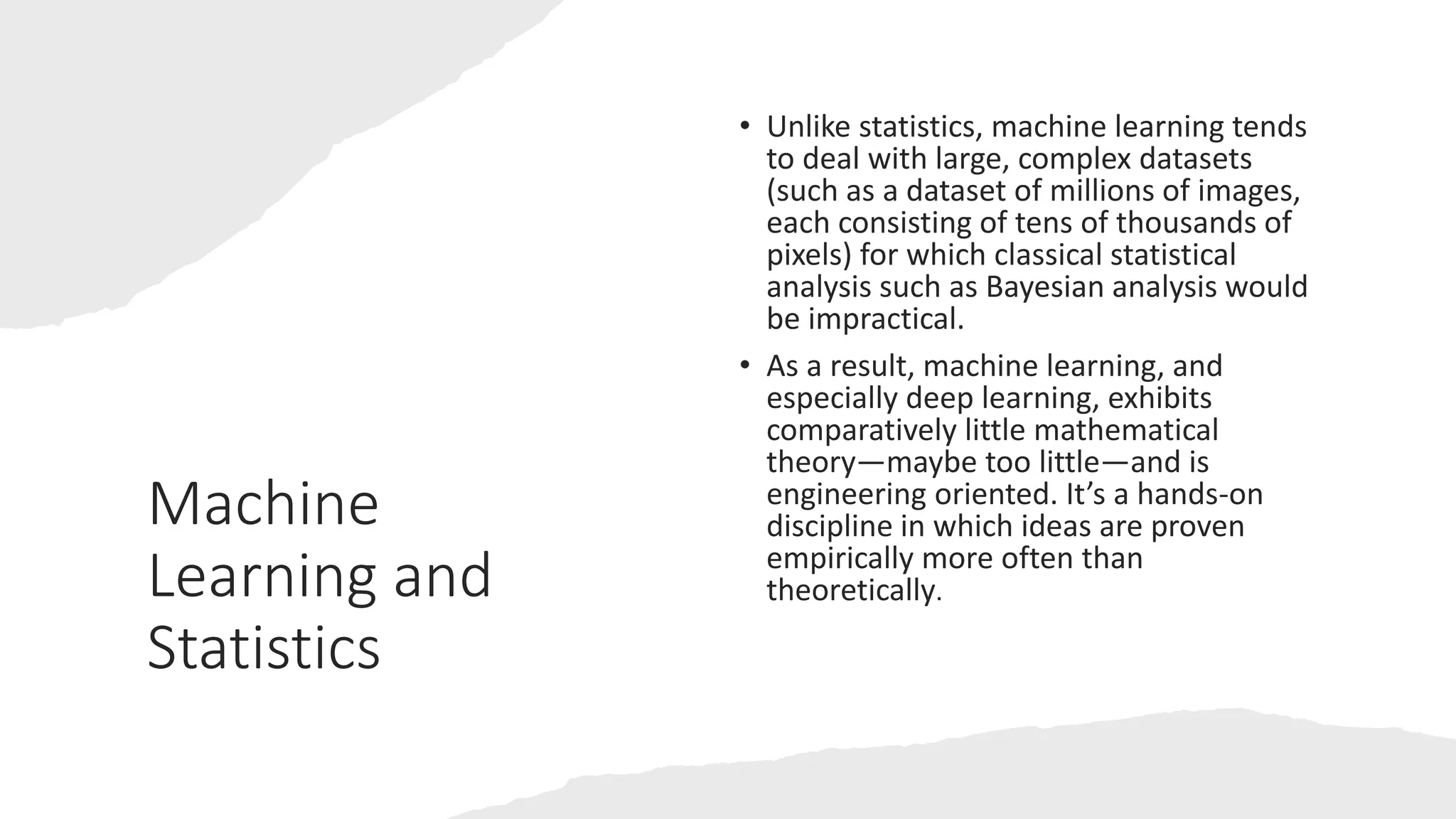 Machine
Learning and
Statistics
• Unlike statistics, machine learning tends
to deal with large, complex datasets
(such as a dataset of millions of images,
each consisting of tens of thousands of
pixels) for which classical statistical
analysis such as Bayesian analysis would
be impractical.
• As a result, machine learning, and
especially deep learning, exhibits
comparatively little mathematical
theory—maybe too little—and is
engineering oriented. It’s a hands-on
discipline in which ideas are proven
empirically more often than
theoretically.
 