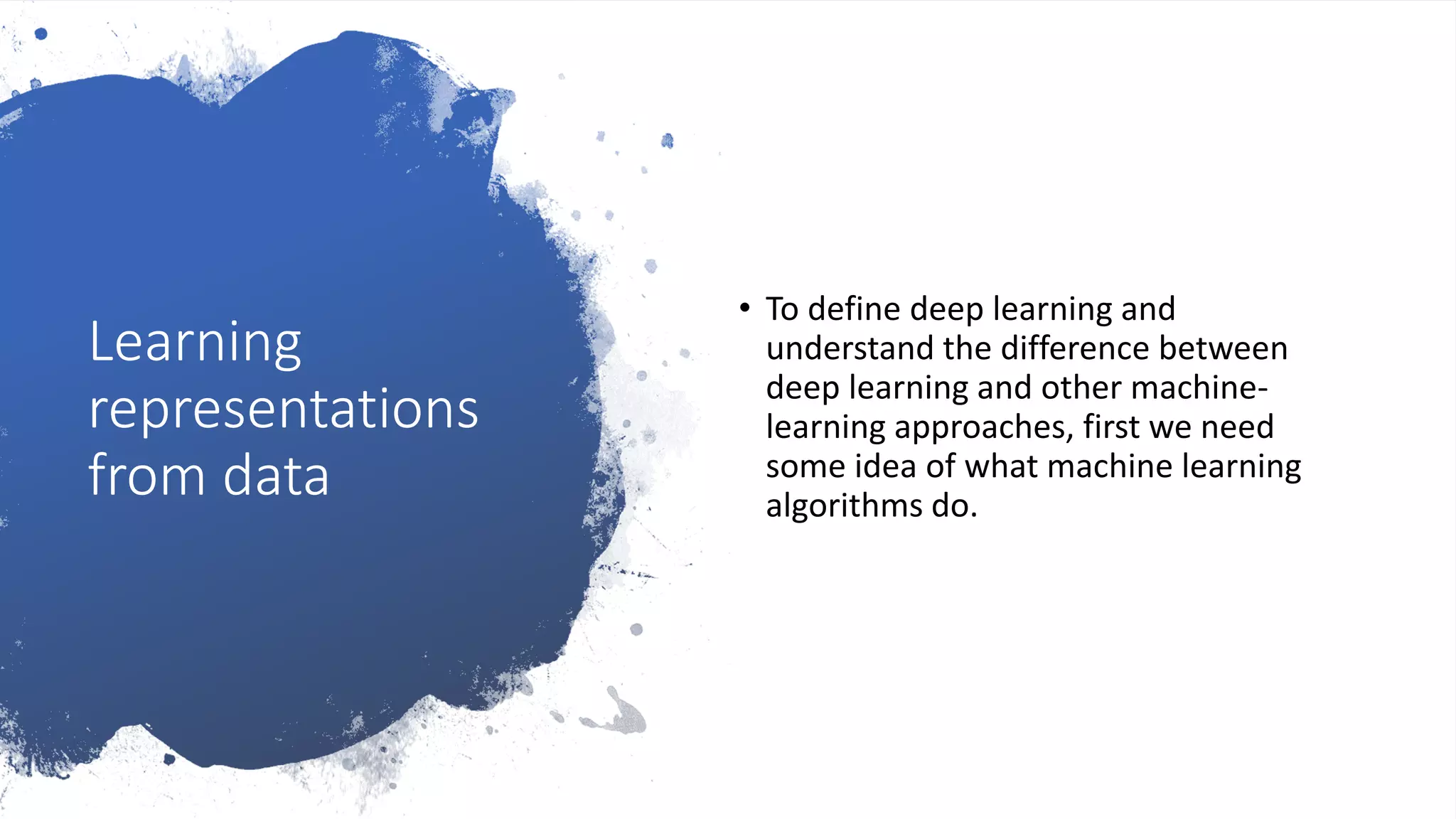 Learning
representations
from data
• To define deep learning and
understand the difference between
deep learning and other machine-
learning approaches, first we need
some idea of what machine learning
algorithms do.
 