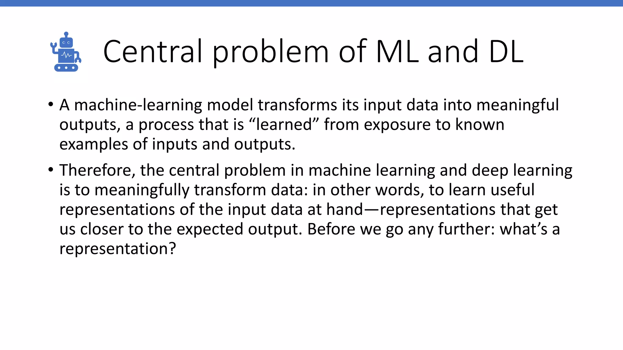 Central problem of ML and DL
• A machine-learning model transforms its input data into meaningful
outputs, a process that is “learned” from exposure to known
examples of inputs and outputs.
• Therefore, the central problem in machine learning and deep learning
is to meaningfully transform data: in other words, to learn useful
representations of the input data at hand—representations that get
us closer to the expected output. Before we go any further: what’s a
representation?
 