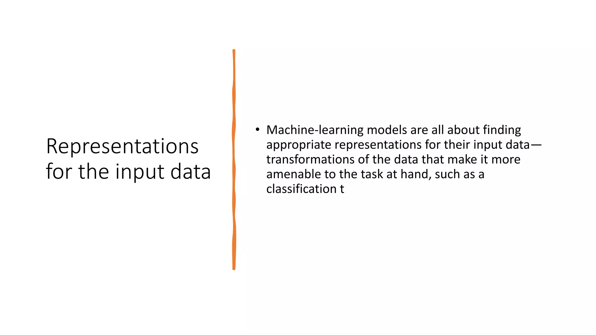 Representations
for the input data
• Machine-learning models are all about finding
appropriate representations for their input data—
transformations of the data that make it more
amenable to the task at hand, such as a
classification t
 