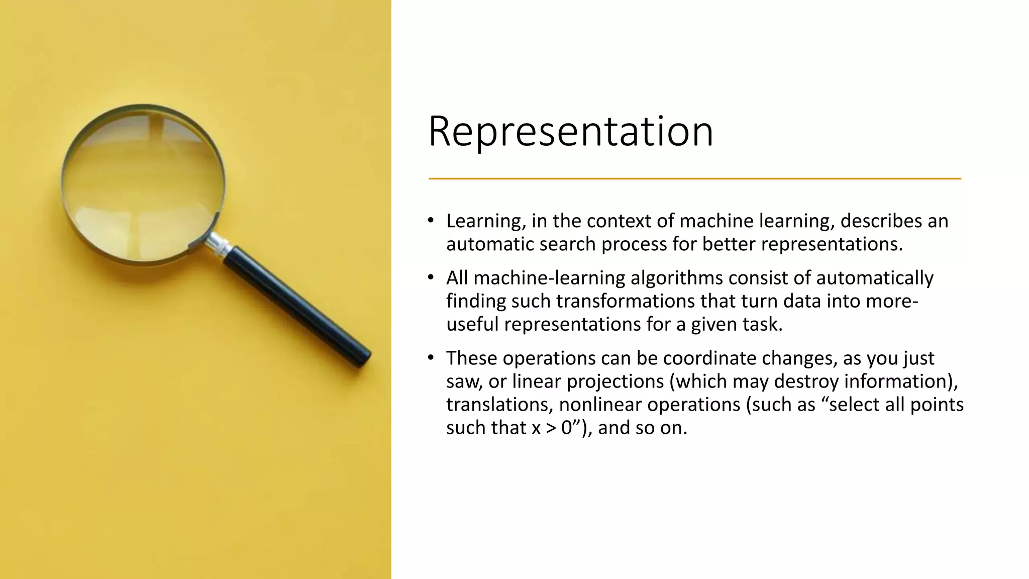 Representation
• Learning, in the context of machine learning, describes an
automatic search process for better representations.
• All machine-learning algorithms consist of automatically
finding such transformations that turn data into more-
useful representations for a given task.
• These operations can be coordinate changes, as you just
saw, or linear projections (which may destroy information),
translations, nonlinear operations (such as “select all points
such that x > 0”), and so on.
 