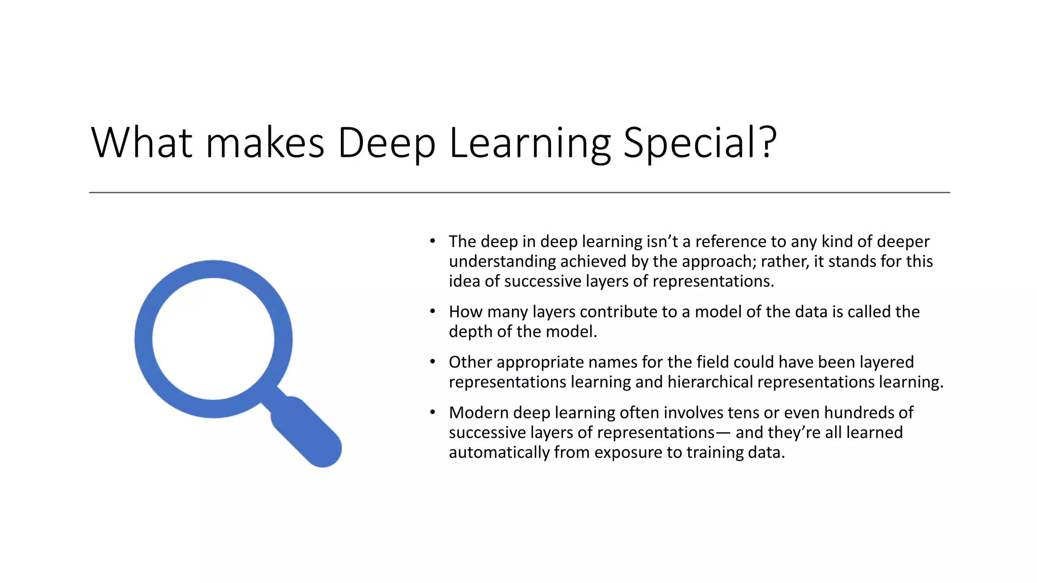 What makes Deep Learning Special?
• The deep in deep learning isn’t a reference to any kind of deeper
understanding achieved by the approach; rather, it stands for this
idea of successive layers of representations.
• How many layers contribute to a model of the data is called the
depth of the model.
• Other appropriate names for the field could have been layered
representations learning and hierarchical representations learning.
• Modern deep learning often involves tens or even hundreds of
successive layers of representations— and they’re all learned
automatically from exposure to training data.
 