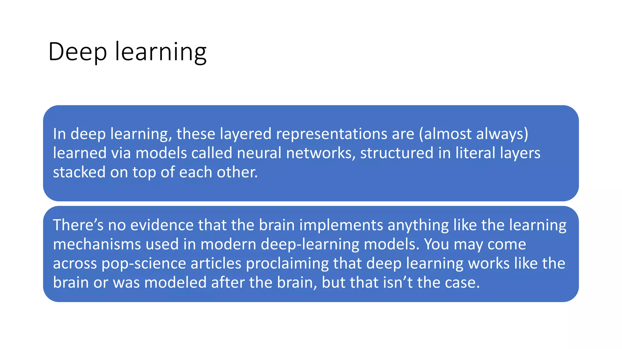 Deep learning
In deep learning, these layered representations are (almost always)
learned via models called neural networks, structured in literal layers
stacked on top of each other.
There’s no evidence that the brain implements anything like the learning
mechanisms used in modern deep-learning models. You may come
across pop-science articles proclaiming that deep learning works like the
brain or was modeled after the brain, but that isn’t the case.
 