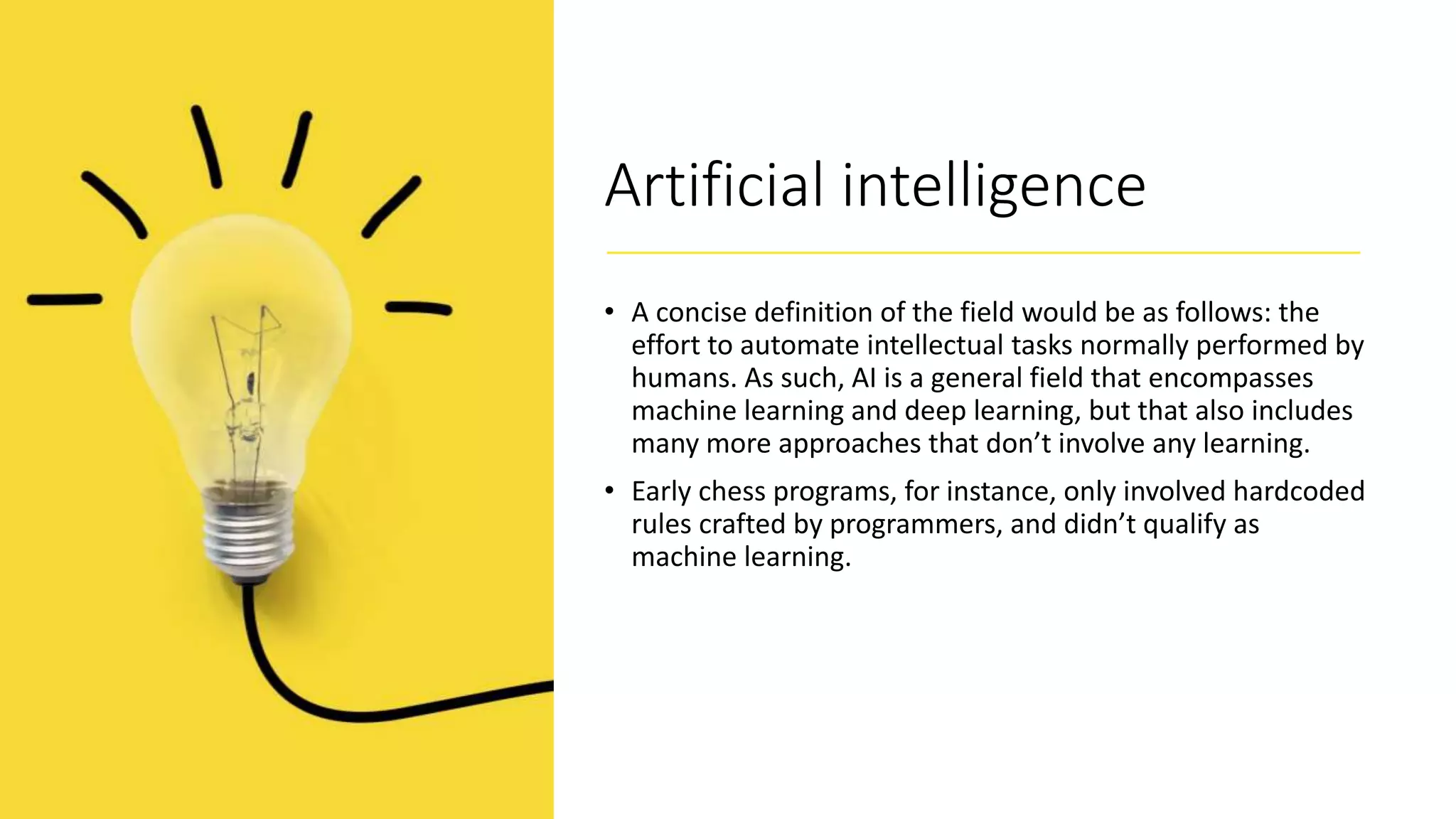 Artificial intelligence
• A concise definition of the field would be as follows: the
effort to automate intellectual tasks normally performed by
humans. As such, AI is a general field that encompasses
machine learning and deep learning, but that also includes
many more approaches that don’t involve any learning.
• Early chess programs, for instance, only involved hardcoded
rules crafted by programmers, and didn’t qualify as
machine learning.
 