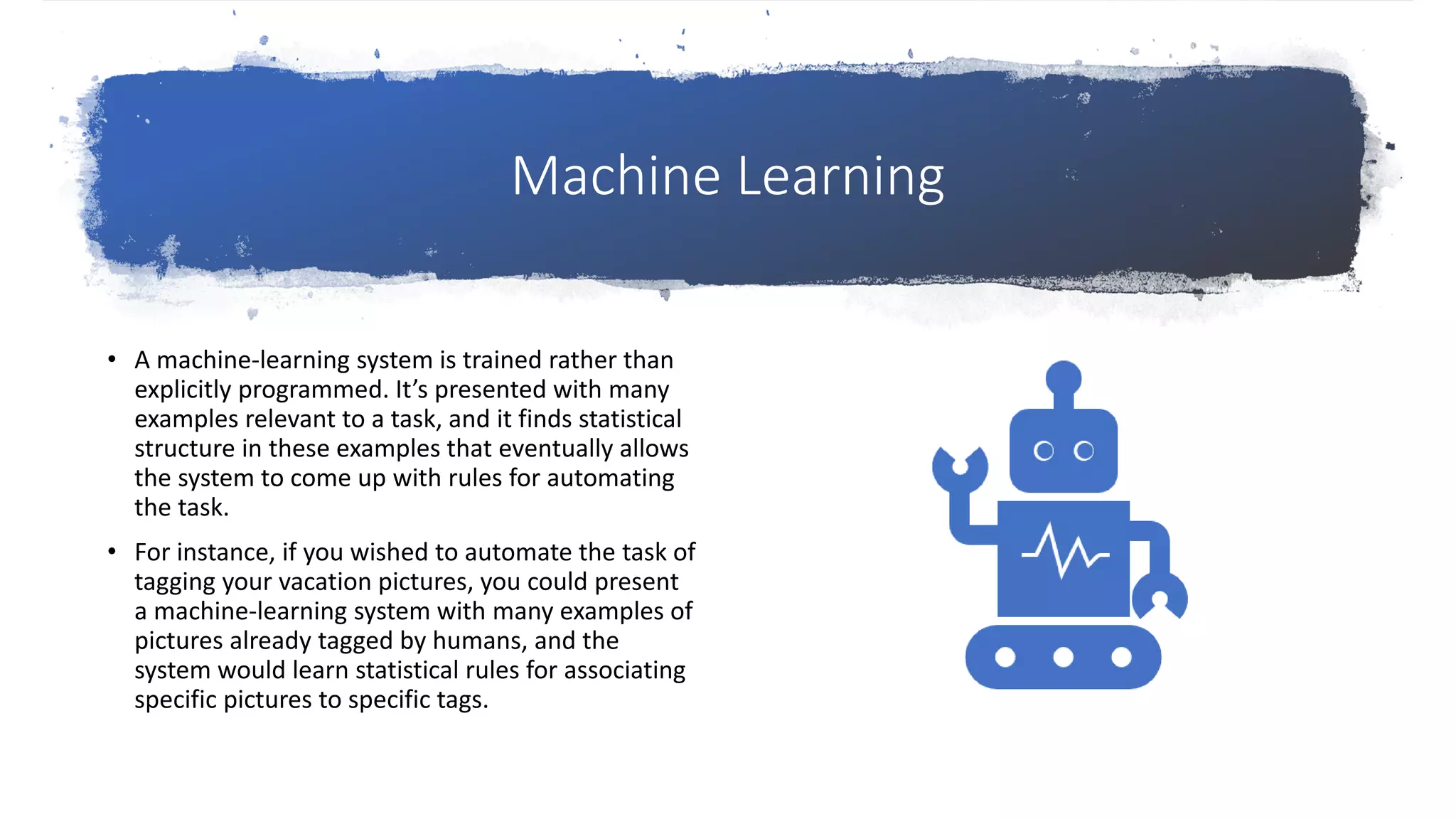 Machine Learning
• A machine-learning system is trained rather than
explicitly programmed. It’s presented with many
examples relevant to a task, and it finds statistical
structure in these examples that eventually allows
the system to come up with rules for automating
the task.
• For instance, if you wished to automate the task of
tagging your vacation pictures, you could present
a machine-learning system with many examples of
pictures already tagged by humans, and the
system would learn statistical rules for associating
specific pictures to specific tags.
 