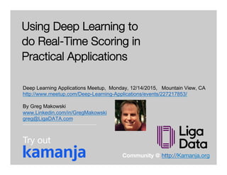 © 2015 ligaDATA, Inc. All Rights Reserved.
Using Deep Learning to
do Real-Time Scoring in
Practical Applications
Deep Learning Applications Meetup, Monday, 12/14/2015, Mountain View, CA
http://www.meetup.com/Deep-Learning-Applications/events/227217853/
By Greg Makowski
www.Linkedin.com/in/GregMakowski
greg@LigaDATA.com
Community @ http://Kamanja.org 
Try out
 