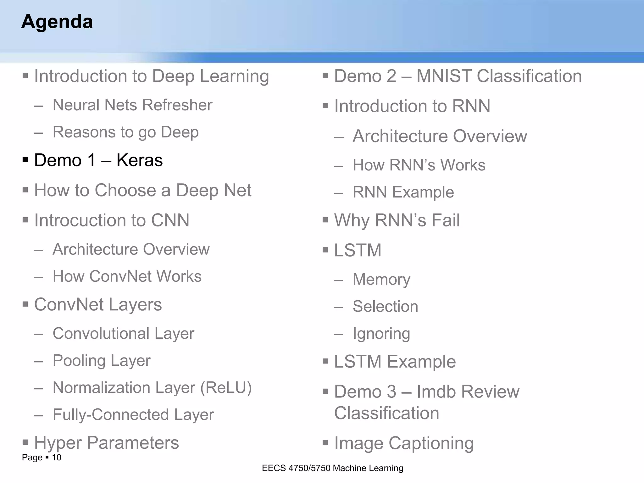 Page  10
Agenda
 Introduction to Deep Learning
– Neural Nets Refresher
– Reasons to go Deep
 Demo 1 – Keras
 How to Choose a Deep Net
 Introcuction to CNN
– Architecture Overview
– How ConvNet Works
 ConvNet Layers
– Convolutional Layer
– Pooling Layer
– Normalization Layer (ReLU)
– Fully-Connected Layer
 Hyper Parameters
EECS 4750/5750 Machine Learning
 Demo 2 – MNIST Classification
 Introduction to RNN
– Architecture Overview
– How RNN’s Works
– RNN Example
 Why RNN’s Fail
 LSTM
– Memory
– Selection
– Ignoring
 LSTM Example
 Demo 3 – Imdb Review
Classification
 Image Captioning
EECS 4750/5750 Machine Learning
 