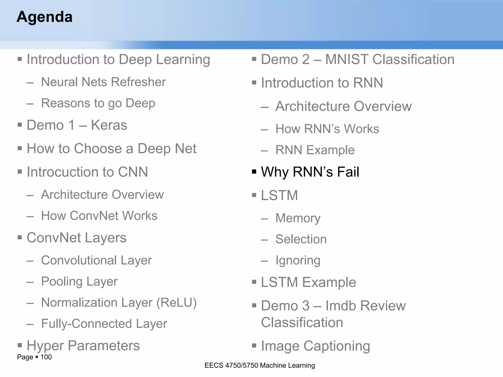 Page  100
Agenda
 Introduction to Deep Learning
– Neural Nets Refresher
– Reasons to go Deep
 Demo 1 – Keras
 How to Choose a Deep Net
 Introcuction to CNN
– Architecture Overview
– How ConvNet Works
 ConvNet Layers
– Convolutional Layer
– Pooling Layer
– Normalization Layer (ReLU)
– Fully-Connected Layer
 Hyper Parameters
EECS 4750/5750 Machine Learning
 Demo 2 – MNIST Classification
 Introduction to RNN
– Architecture Overview
– How RNN’s Works
– RNN Example
 Why RNN’s Fail
 LSTM
– Memory
– Selection
– Ignoring
 LSTM Example
 Demo 3 – Imdb Review
Classification
 Image Captioning
EECS 4750/5750 Machine Learning
 