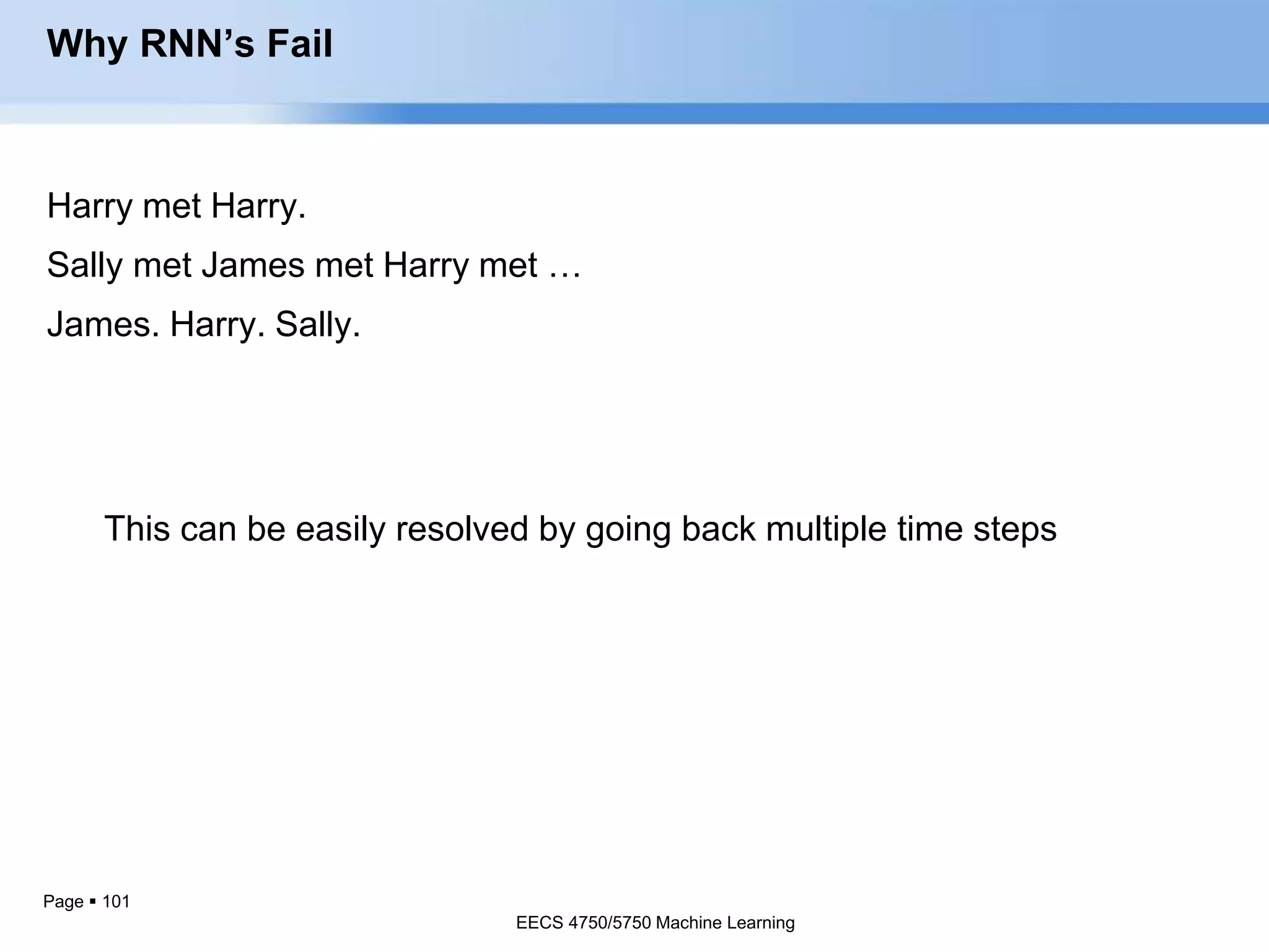 Page  101
Mistakes an RNN can makeHarry met Harry.
Sally met James met Harry met …
James. Harry. Sally.
Why RNN’s Fail
This can be easily resolved by going back multiple time steps
EECS 4750/5750 Machine Learning
 