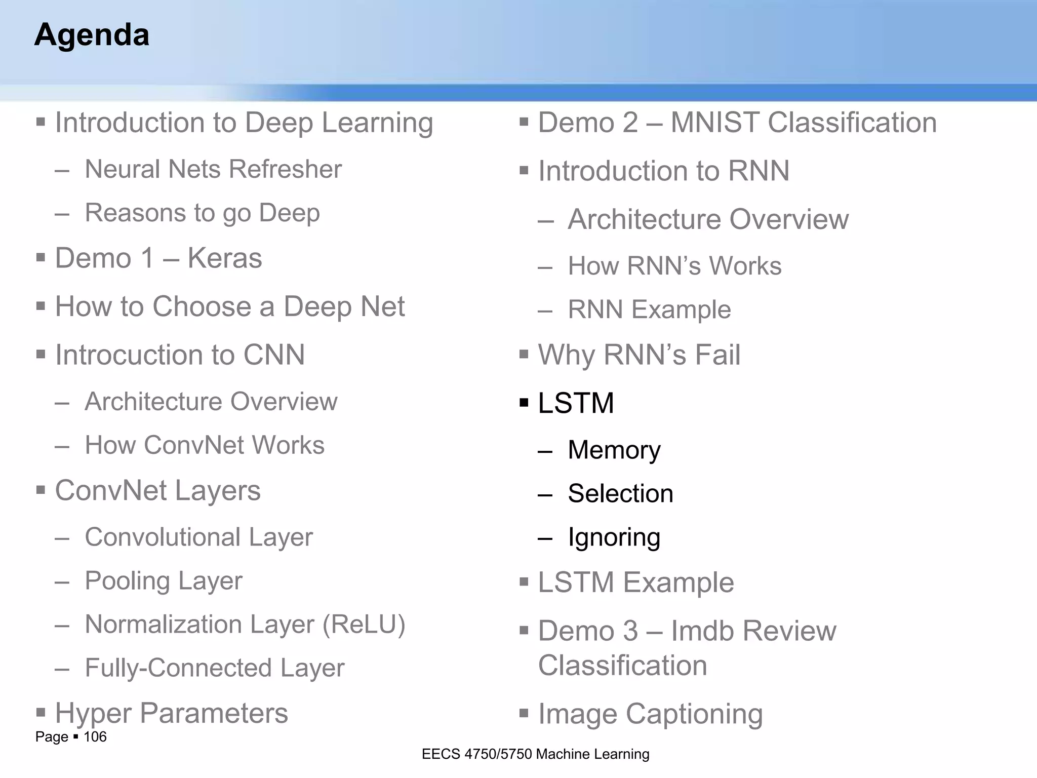 Page  106
Agenda
 Introduction to Deep Learning
– Neural Nets Refresher
– Reasons to go Deep
 Demo 1 – Keras
 How to Choose a Deep Net
 Introcuction to CNN
– Architecture Overview
– How ConvNet Works
 ConvNet Layers
– Convolutional Layer
– Pooling Layer
– Normalization Layer (ReLU)
– Fully-Connected Layer
 Hyper Parameters
EECS 4750/5750 Machine Learning
 Demo 2 – MNIST Classification
 Introduction to RNN
– Architecture Overview
– How RNN’s Works
– RNN Example
 Why RNN’s Fail
 LSTM
– Memory
– Selection
– Ignoring
 LSTM Example
 Demo 3 – Imdb Review
Classification
 Image Captioning
EECS 4750/5750 Machine Learning
 