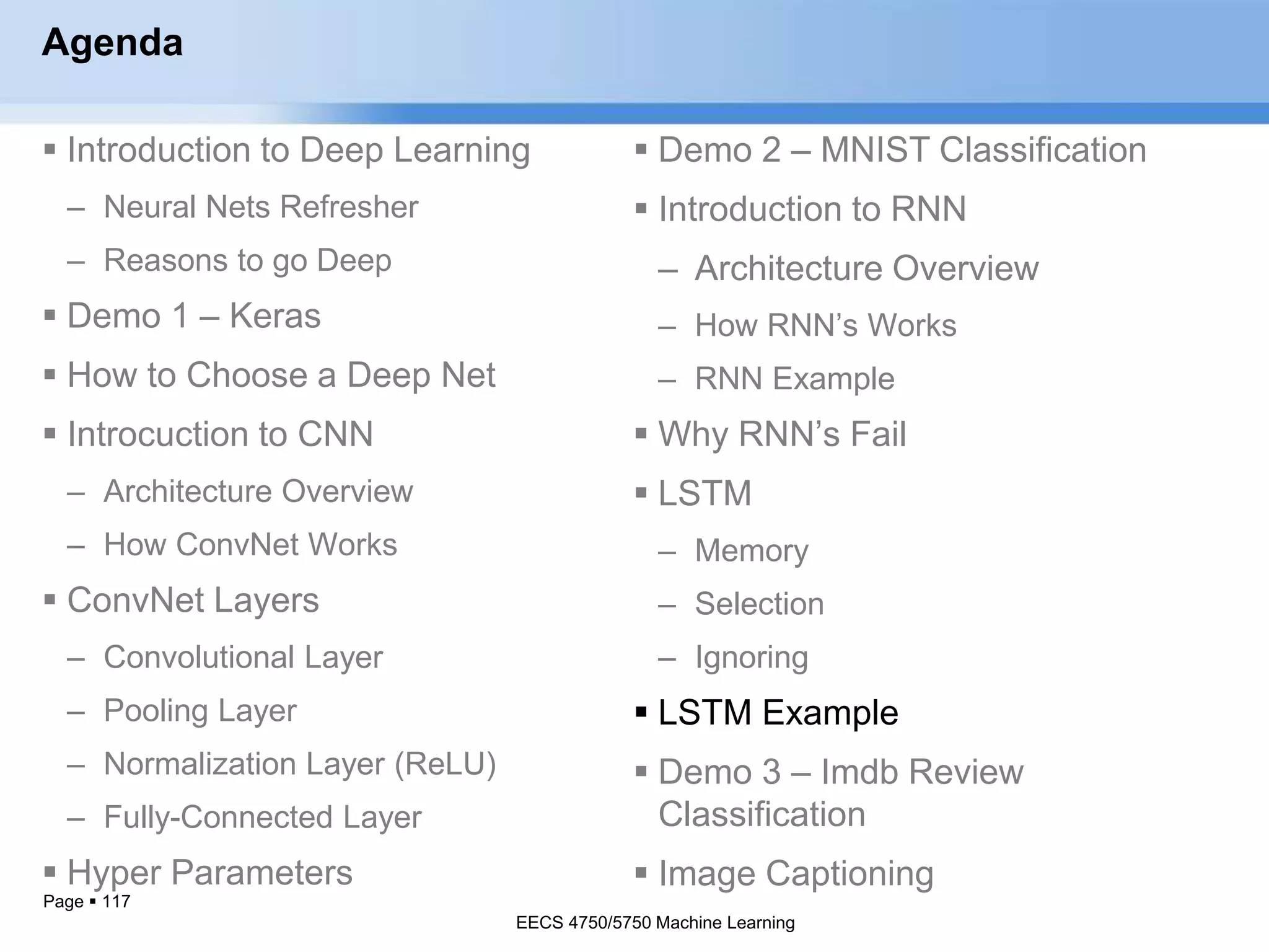 Page  117
Agenda
 Introduction to Deep Learning
– Neural Nets Refresher
– Reasons to go Deep
 Demo 1 – Keras
 How to Choose a Deep Net
 Introcuction to CNN
– Architecture Overview
– How ConvNet Works
 ConvNet Layers
– Convolutional Layer
– Pooling Layer
– Normalization Layer (ReLU)
– Fully-Connected Layer
 Hyper Parameters
EECS 4750/5750 Machine Learning
 Demo 2 – MNIST Classification
 Introduction to RNN
– Architecture Overview
– How RNN’s Works
– RNN Example
 Why RNN’s Fail
 LSTM
– Memory
– Selection
– Ignoring
 LSTM Example
 Demo 3 – Imdb Review
Classification
 Image Captioning
EECS 4750/5750 Machine Learning
 