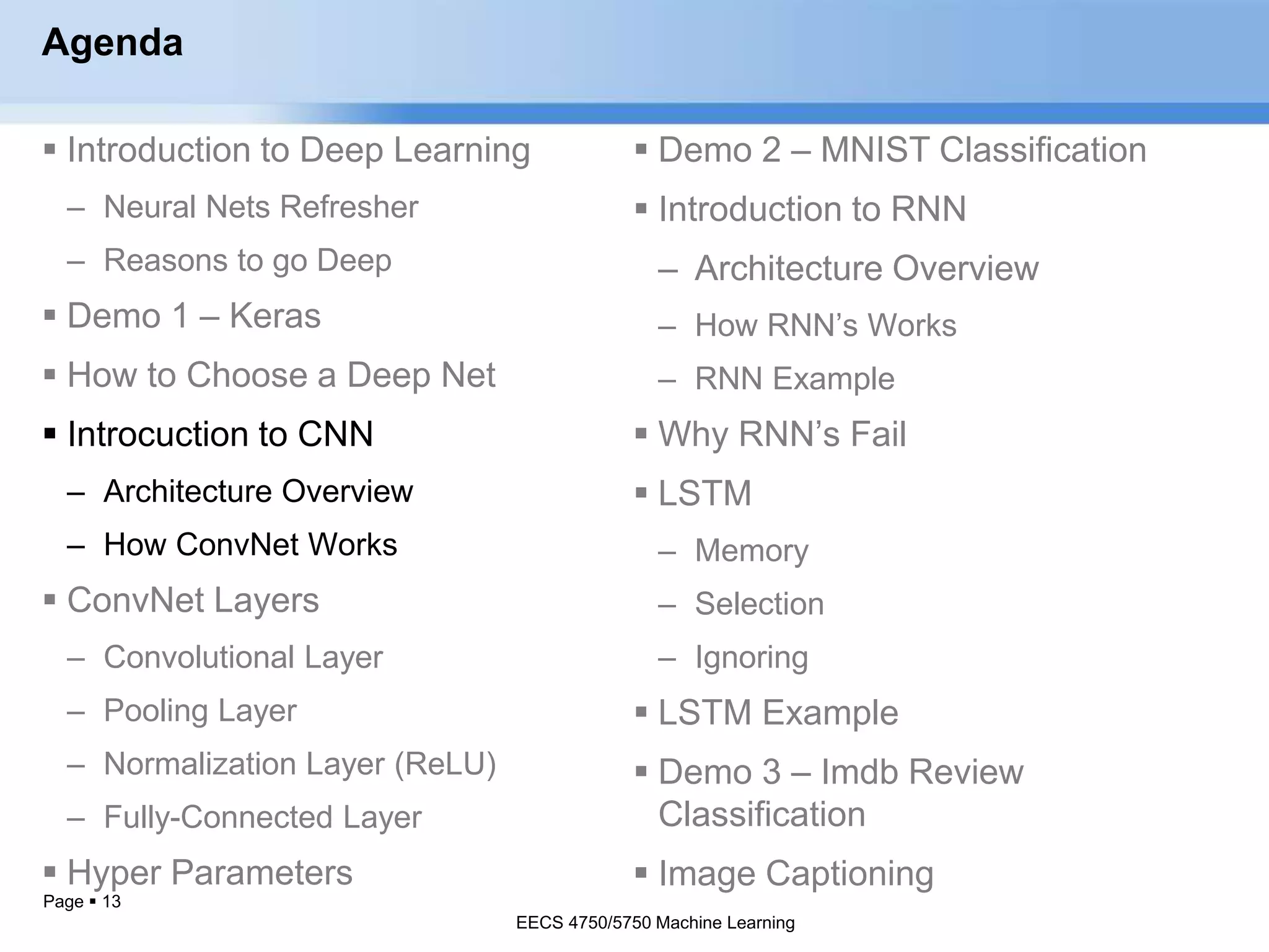 Page  13
Agenda
 Introduction to Deep Learning
– Neural Nets Refresher
– Reasons to go Deep
 Demo 1 – Keras
 How to Choose a Deep Net
 Introcuction to CNN
– Architecture Overview
– How ConvNet Works
 ConvNet Layers
– Convolutional Layer
– Pooling Layer
– Normalization Layer (ReLU)
– Fully-Connected Layer
 Hyper Parameters
EECS 4750/5750 Machine Learning
 Demo 2 – MNIST Classification
 Introduction to RNN
– Architecture Overview
– How RNN’s Works
– RNN Example
 Why RNN’s Fail
 LSTM
– Memory
– Selection
– Ignoring
 LSTM Example
 Demo 3 – Imdb Review
Classification
 Image Captioning
EECS 4750/5750 Machine Learning
 