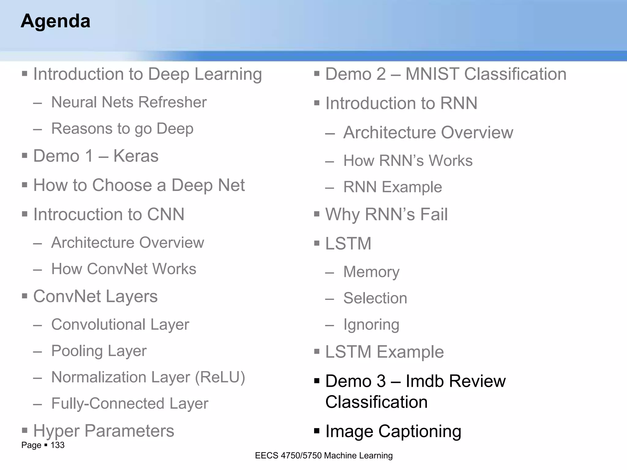Page  133
Agenda
 Introduction to Deep Learning
– Neural Nets Refresher
– Reasons to go Deep
 Demo 1 – Keras
 How to Choose a Deep Net
 Introcuction to CNN
– Architecture Overview
– How ConvNet Works
 ConvNet Layers
– Convolutional Layer
– Pooling Layer
– Normalization Layer (ReLU)
– Fully-Connected Layer
 Hyper Parameters
EECS 4750/5750 Machine Learning
 Demo 2 – MNIST Classification
 Introduction to RNN
– Architecture Overview
– How RNN’s Works
– RNN Example
 Why RNN’s Fail
 LSTM
– Memory
– Selection
– Ignoring
 LSTM Example
 Demo 3 – Imdb Review
Classification
 Image Captioning
EECS 4750/5750 Machine Learning
 